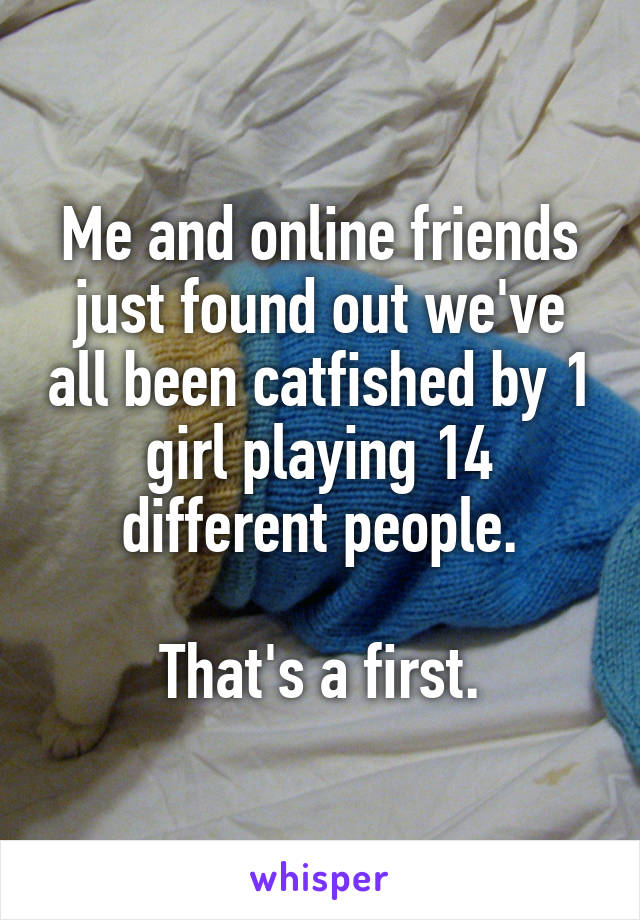 Me and online friends just found out we've all been catfished by 1 girl playing 14 different people.

That's a first.