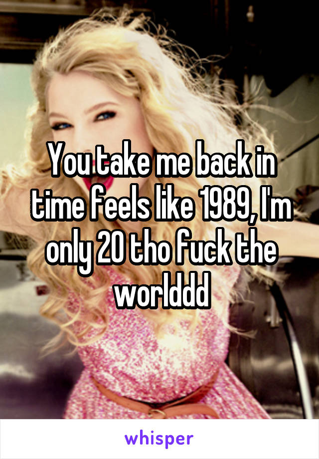 You take me back in time feels like 1989, I'm only 20 tho fuck the worlddd