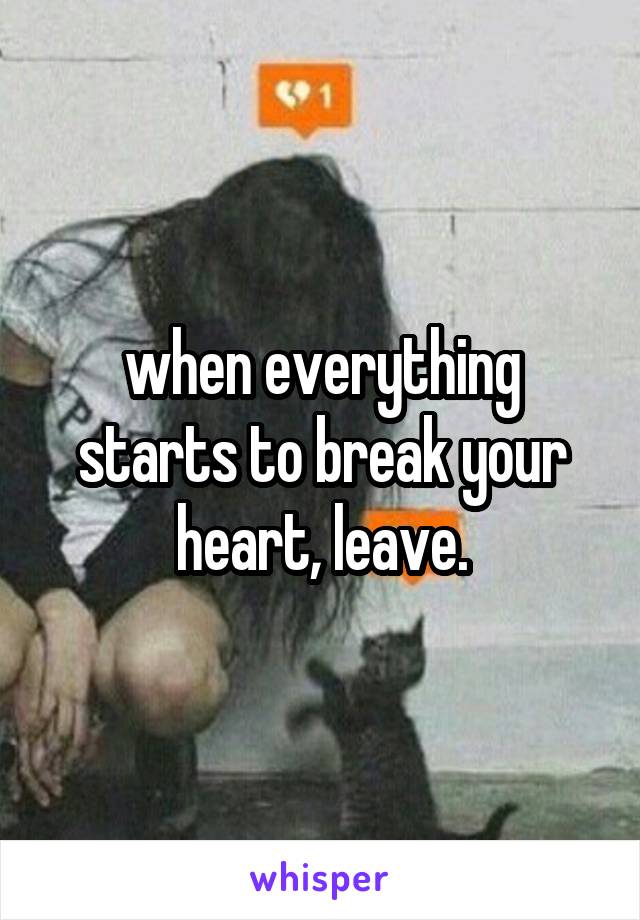 when everything starts to break your heart, leave.