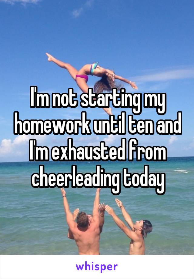 I'm not starting my homework until ten and I'm exhausted from cheerleading today