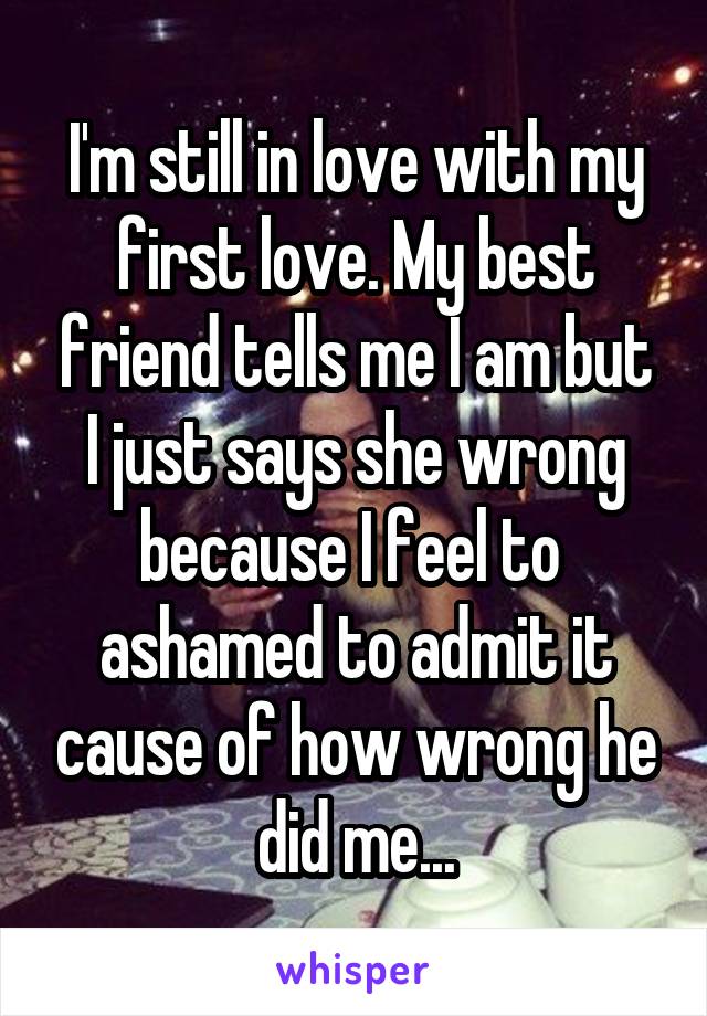 I'm still in love with my first love. My best friend tells me I am but I just says she wrong because I feel to  ashamed to admit it cause of how wrong he did me...