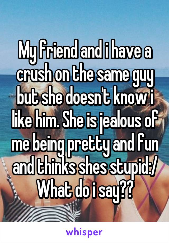 My friend and i have a crush on the same guy but she doesn't know i like him. She is jealous of me being pretty and fun and thinks shes stupid:/ What do i say??