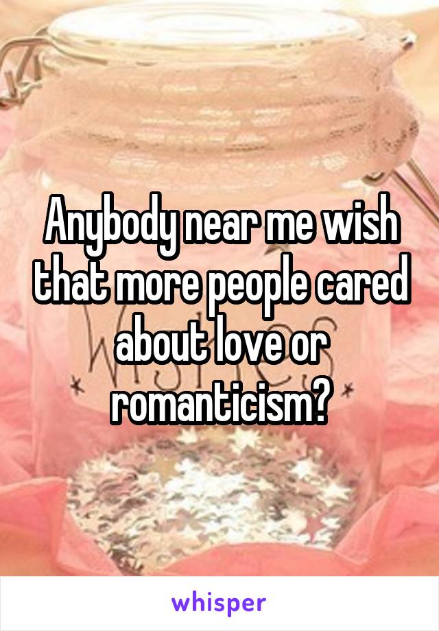 Anybody near me wish that more people cared about love or romanticism?