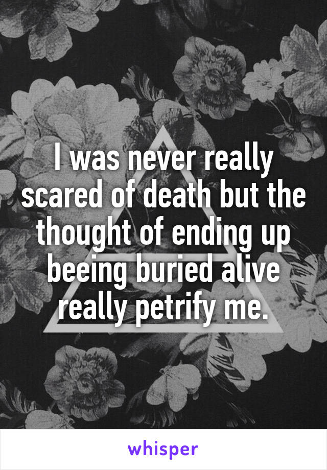 I was never really scared of death but the thought of ending up beeing buried alive really petrify me.