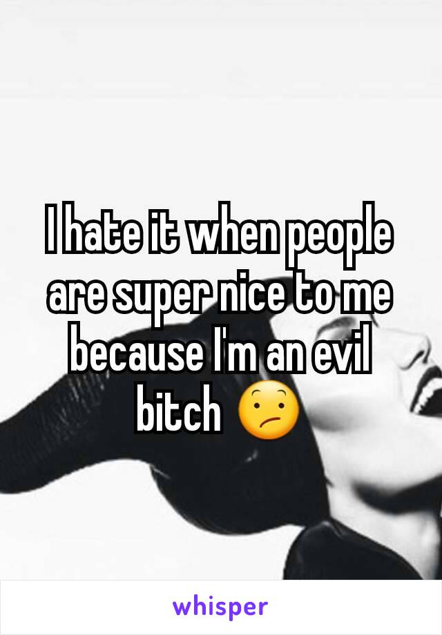 I hate it when people are super nice to me because I'm an evil bitch 😕