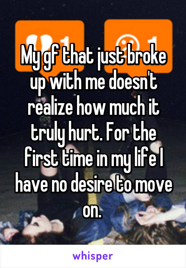 My gf that just broke up with me doesn't realize how much it truly hurt. For the first time in my life I have no desire to move on. 