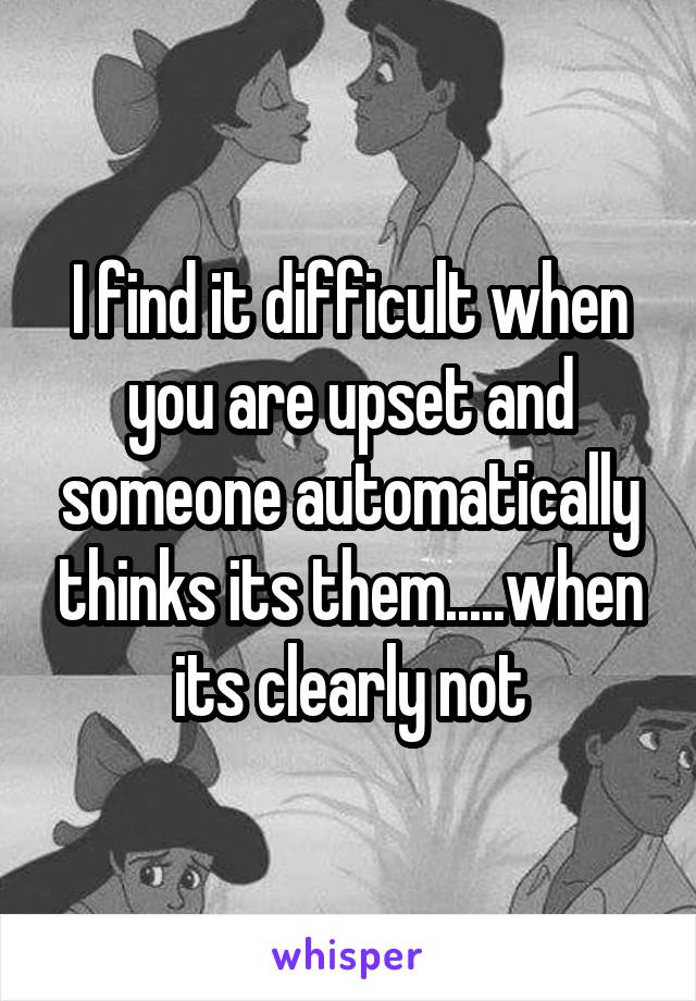 I find it difficult when you are upset and someone automatically thinks its them.....when its clearly not