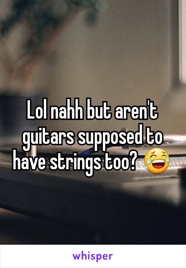 Lol nahh but aren't guitars supposed to have strings too? 😂