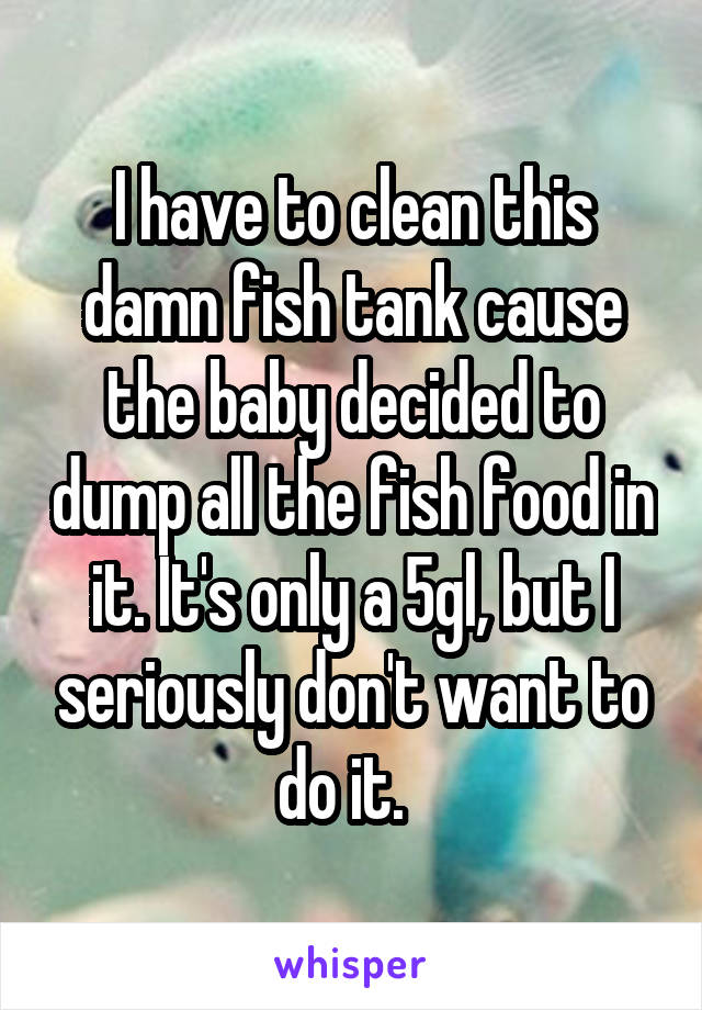 I have to clean this damn fish tank cause the baby decided to dump all the fish food in it. It's only a 5gl, but I seriously don't want to do it.  