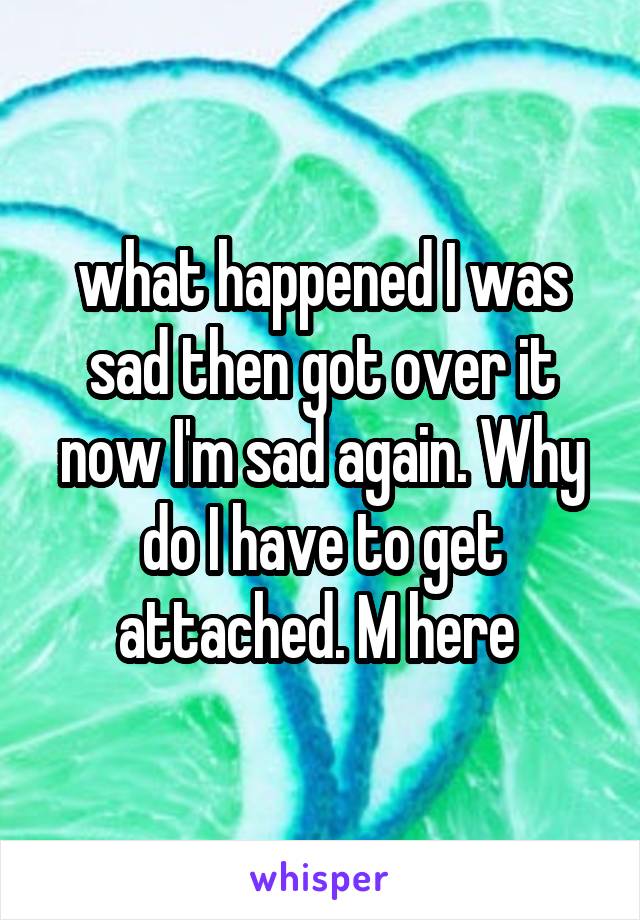 what happened I was sad then got over it now I'm sad again. Why do I have to get attached. M here 