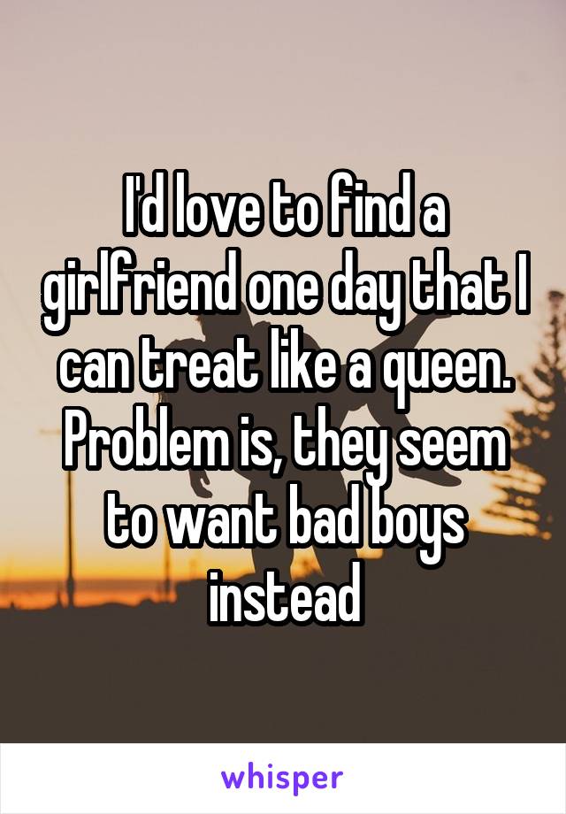 I'd love to find a girlfriend one day that I can treat like a queen. Problem is, they seem to want bad boys instead