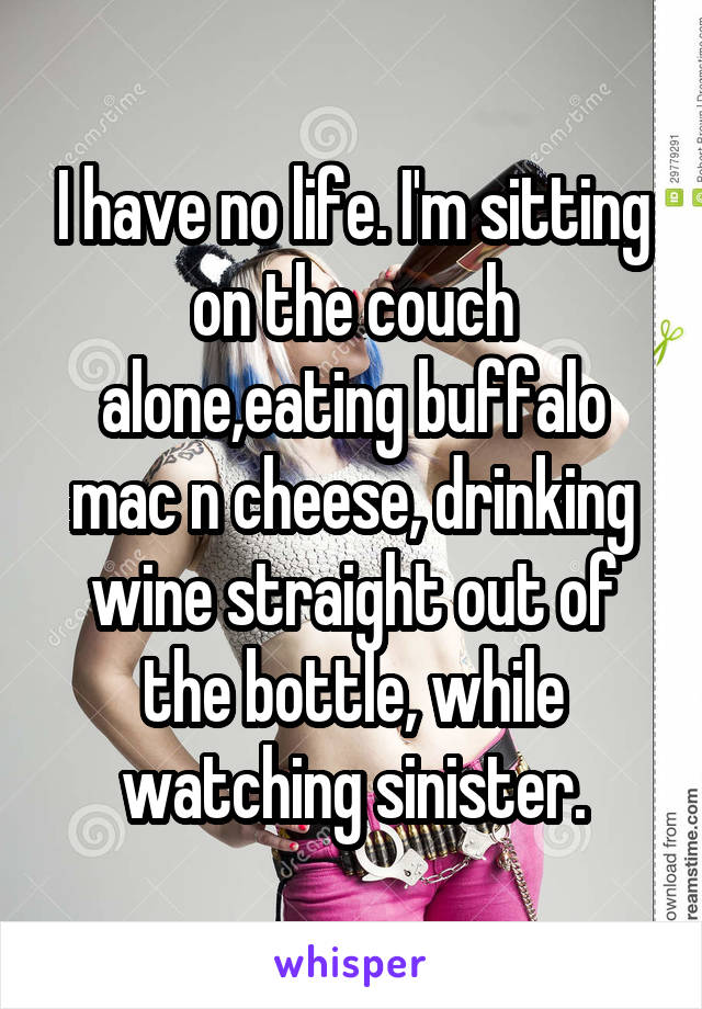 I have no life. I'm sitting on the couch alone,eating buffalo mac n cheese, drinking wine straight out of the bottle, while watching sinister.