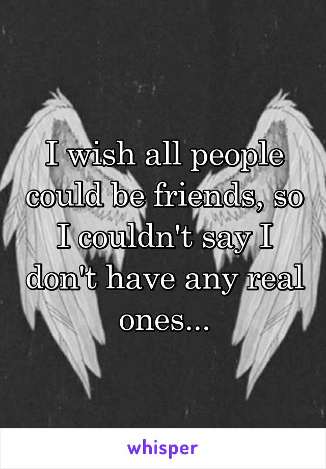 I wish all people could be friends, so I couldn't say I don't have any real ones...