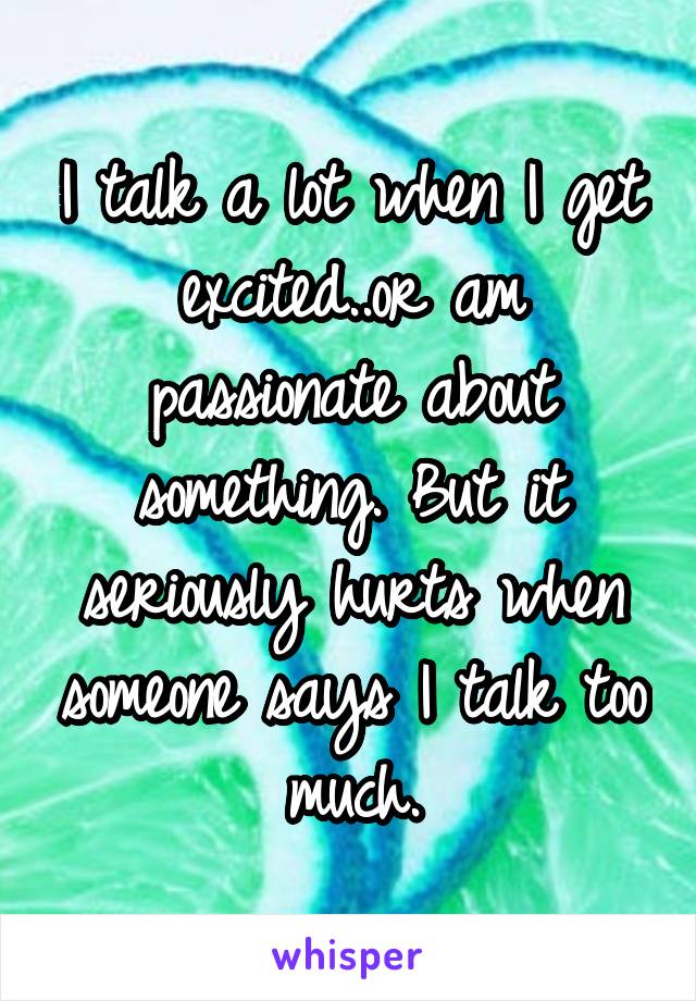 I talk a lot when I get excited..or am passionate about something. But it seriously hurts when someone says I talk too much.