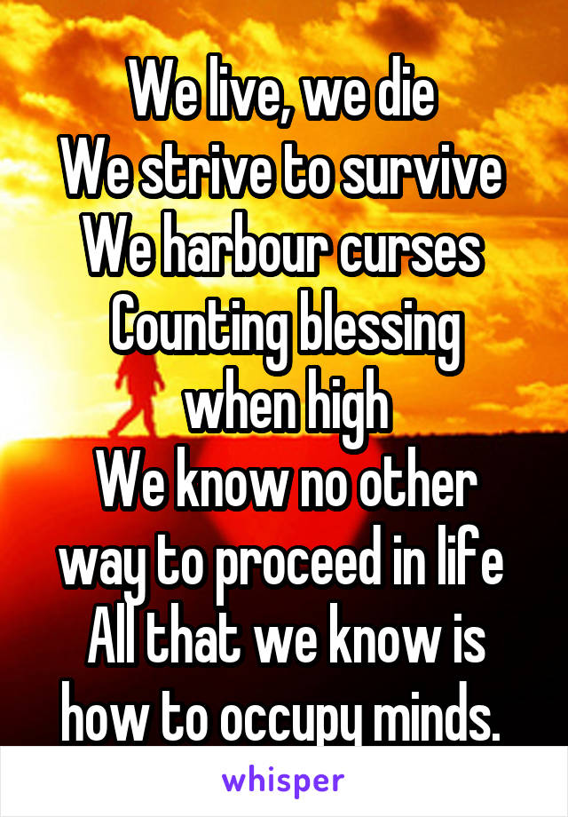 We live, we die 
We strive to survive 
We harbour curses 
Counting blessing when high
We know no other way to proceed in life 
All that we know is how to occupy minds. 