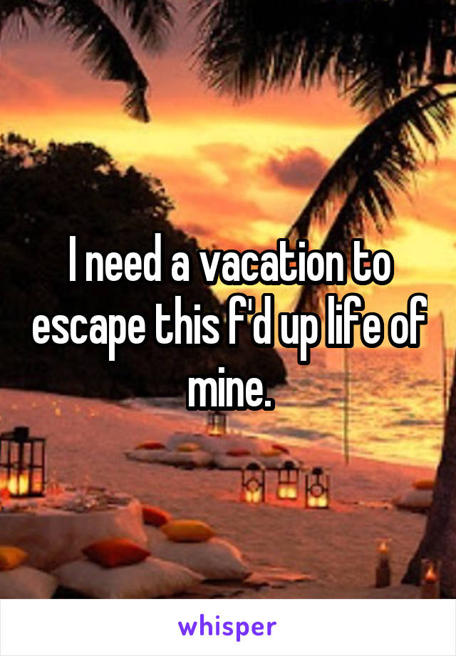 I need a vacation to escape this f'd up life of mine.