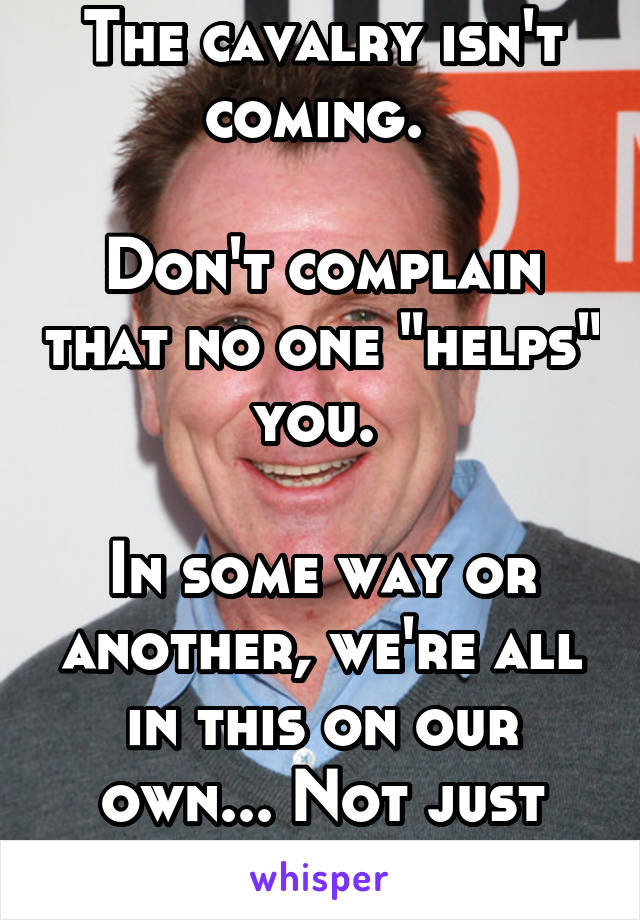 The cavalry isn't coming. 

Don't complain that no one "helps" you. 

In some way or another, we're all in this on our own... Not just you 