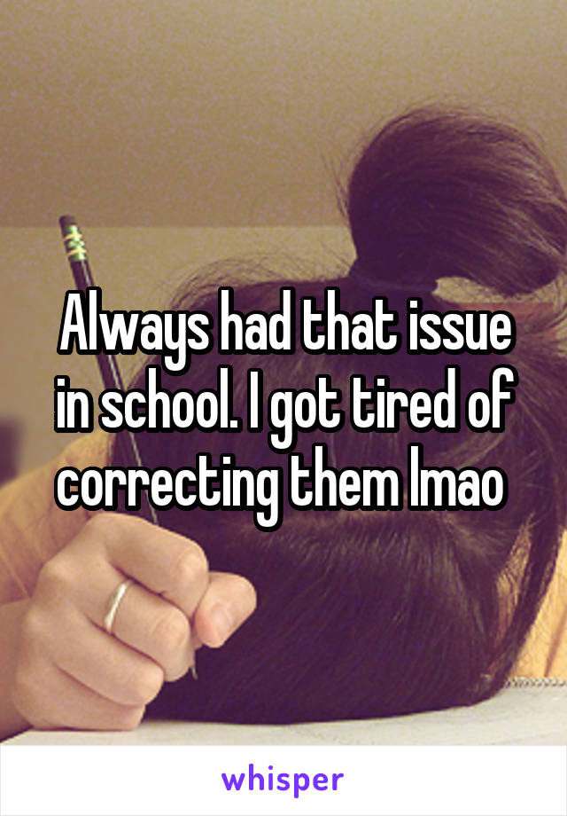 Always had that issue in school. I got tired of correcting them lmao 