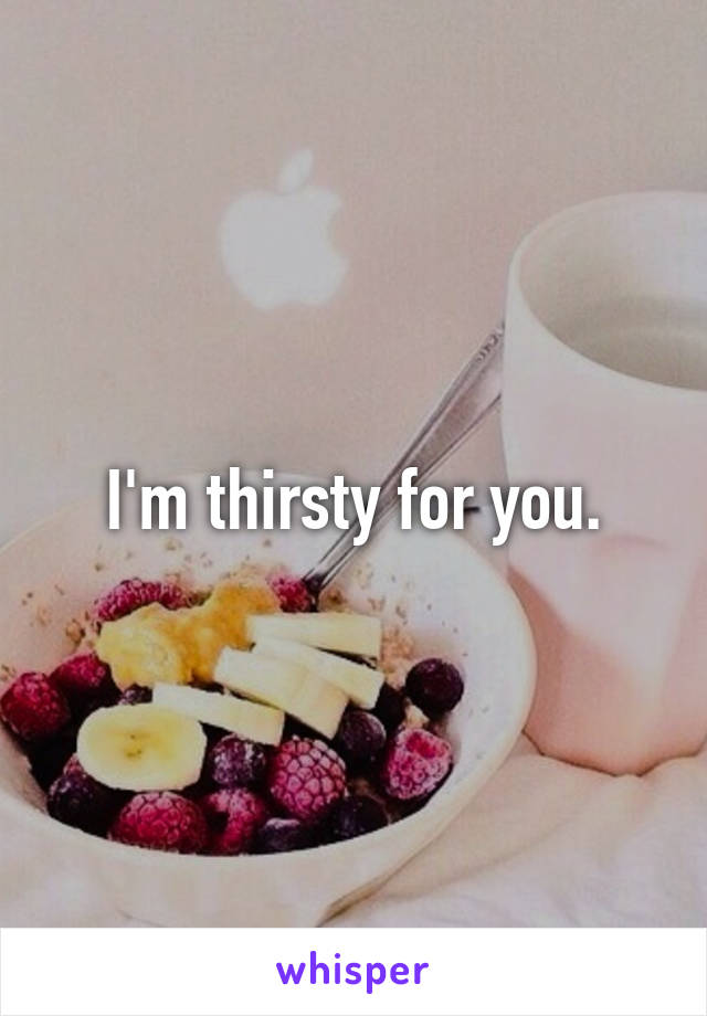 I'm thirsty for you.