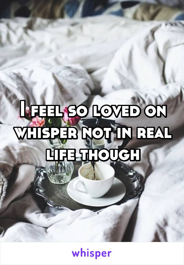 I feel so loved on whisper not in real life though