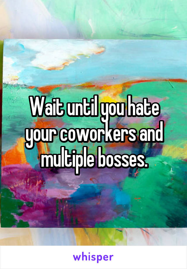 Wait until you hate your coworkers and multiple bosses.