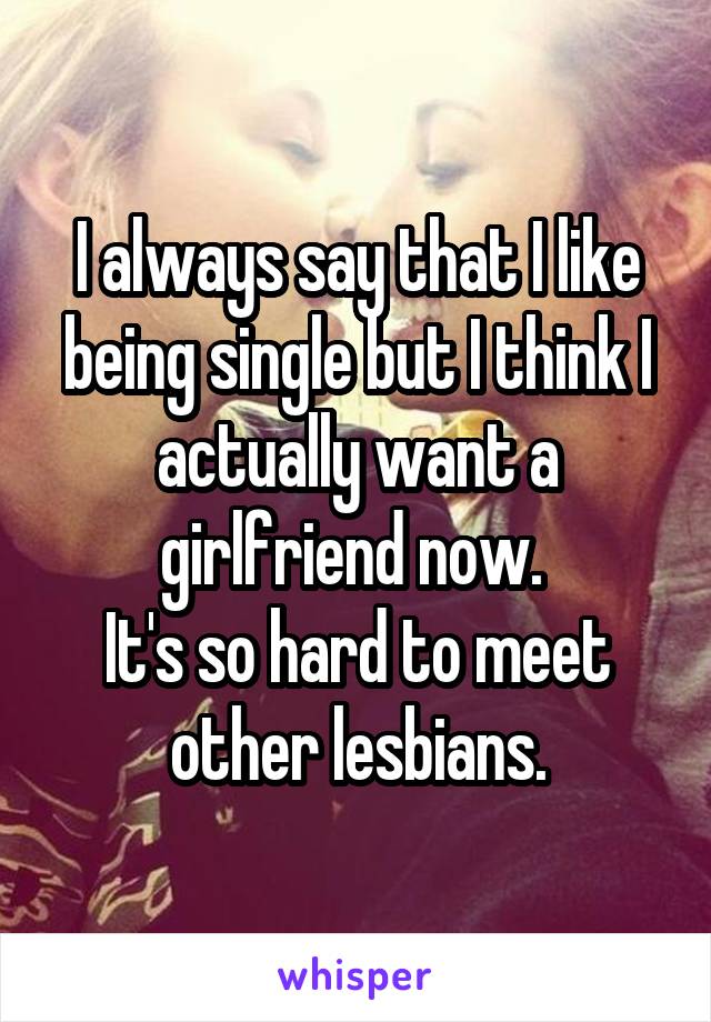 I always say that I like being single but I think I actually want a girlfriend now. 
It's so hard to meet other lesbians.