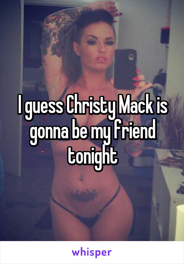 I guess Christy Mack is gonna be my friend tonight