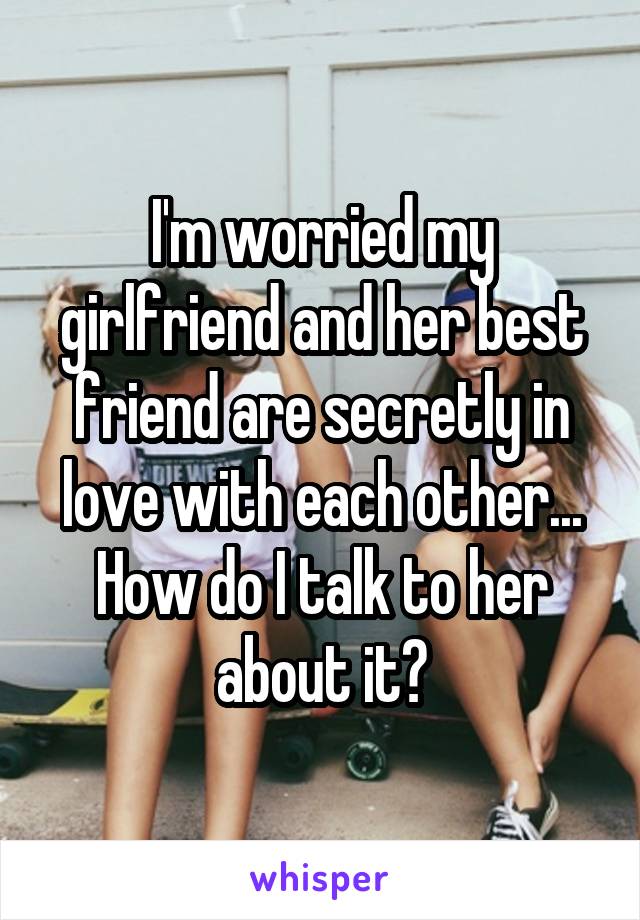 I'm worried my girlfriend and her best friend are secretly in love with each other... How do I talk to her about it?