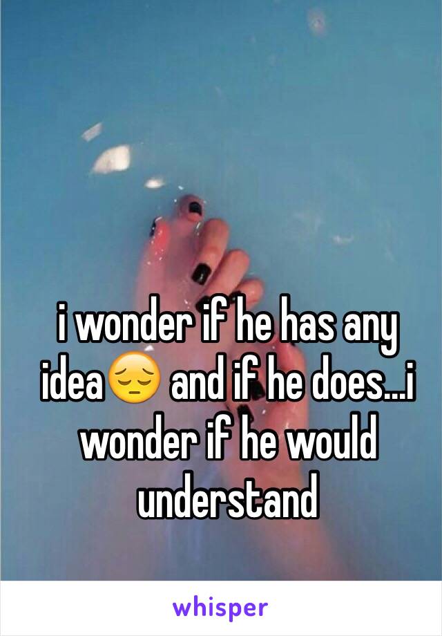 i wonder if he has any idea😔 and if he does...i wonder if he would understand