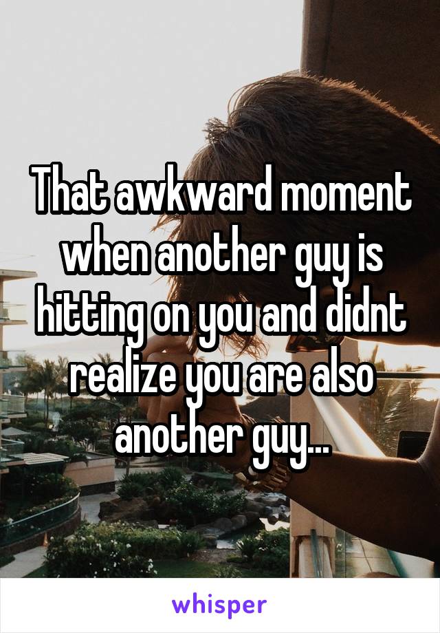 That awkward moment when another guy is hitting on you and didnt realize you are also another guy...