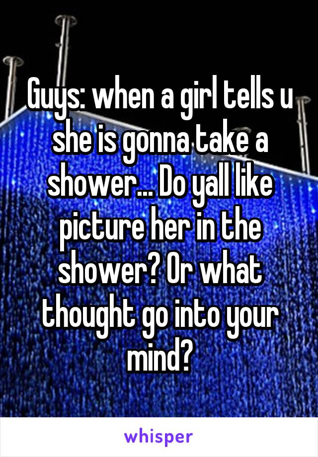 Guys: when a girl tells u she is gonna take a shower... Do yall like picture her in the shower? Or what thought go into your mind?