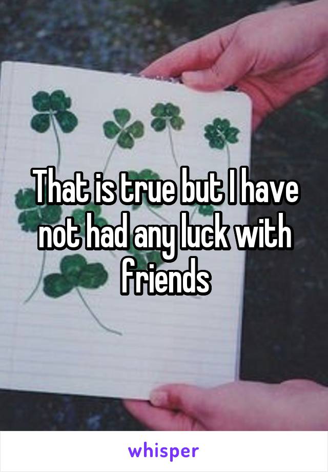 That is true but I have not had any luck with friends