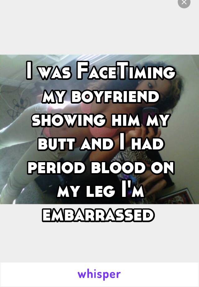 I was FaceTiming my boyfriend showing him my butt and I had period blood on my leg I'm embarrassed 