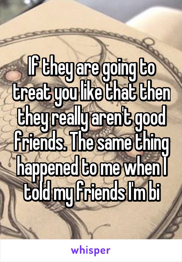 If they are going to treat you like that then they really aren't good friends. The same thing happened to me when I told my friends I'm bi