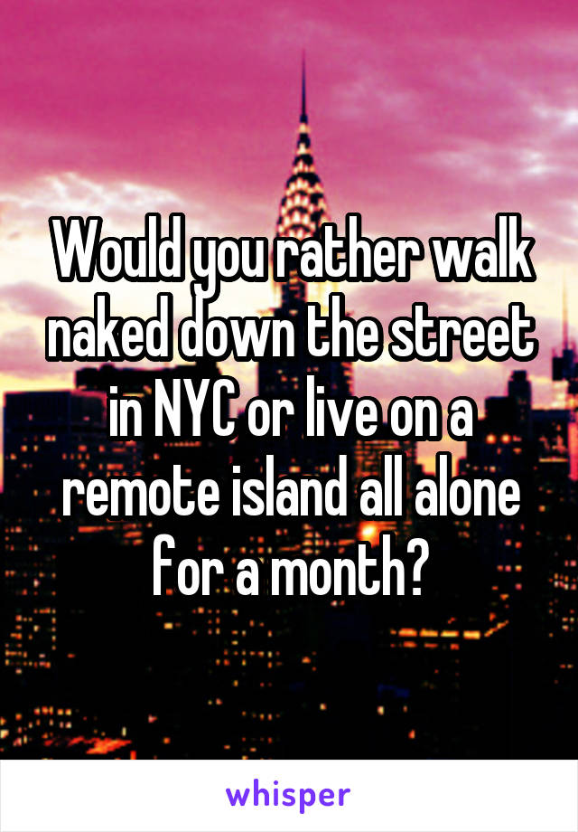 Would you rather walk naked down the street in NYC or live on a remote island all alone for a month?