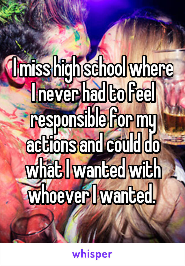 I miss high school where I never had to feel responsible for my actions and could do what I wanted with whoever I wanted. 