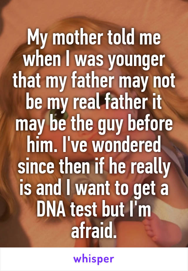 My mother told me when I was younger that my father may not be my real father it may be the guy before him. I've wondered since then if he really is and I want to get a DNA test but I'm afraid.