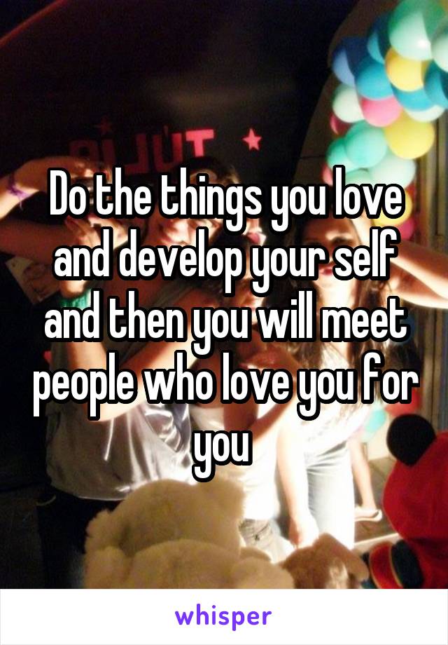 Do the things you love and develop your self and then you will meet people who love you for you 