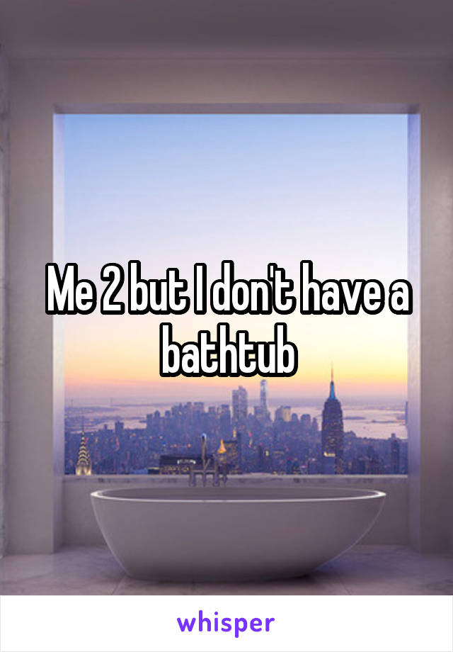 Me 2 but I don't have a bathtub
