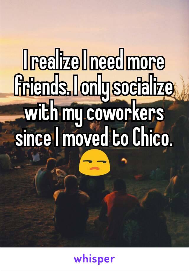 I realize I need more friends. I only socialize with my coworkers since I moved to Chico. 😒
