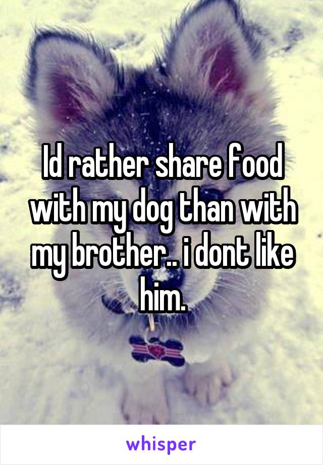 Id rather share food with my dog than with my brother.. i dont like him.