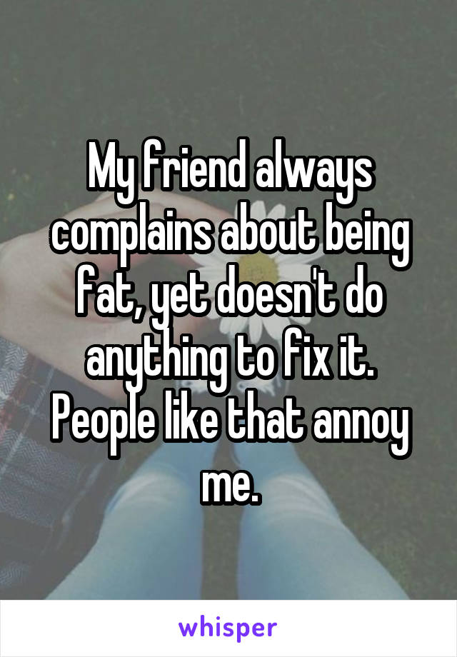 My friend always complains about being fat, yet doesn't do anything to fix it.
People like that annoy me.