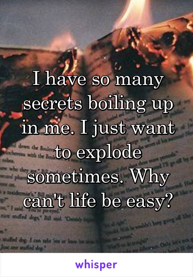 I have so many secrets boiling up in me. I just want to explode sometimes. Why can't life be easy?