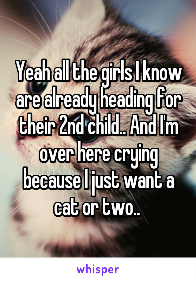 Yeah all the girls I know are already heading for their 2nd child.. And I'm over here crying because I just want a cat or two.. 