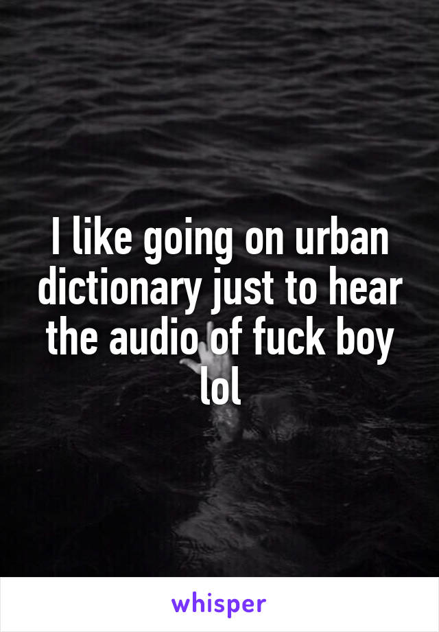 I like going on urban dictionary just to hear the audio of fuck boy lol