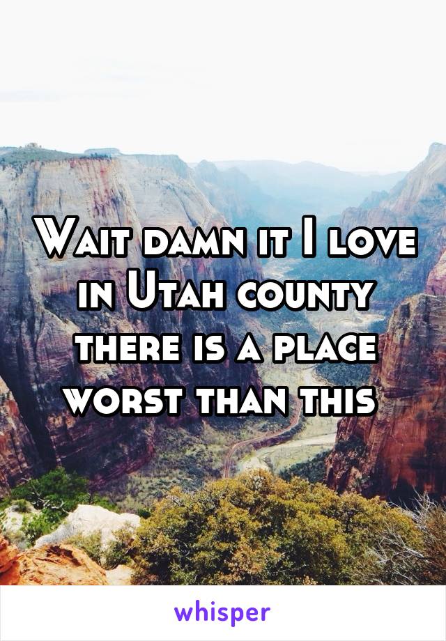 Wait damn it I love in Utah county there is a place worst than this 