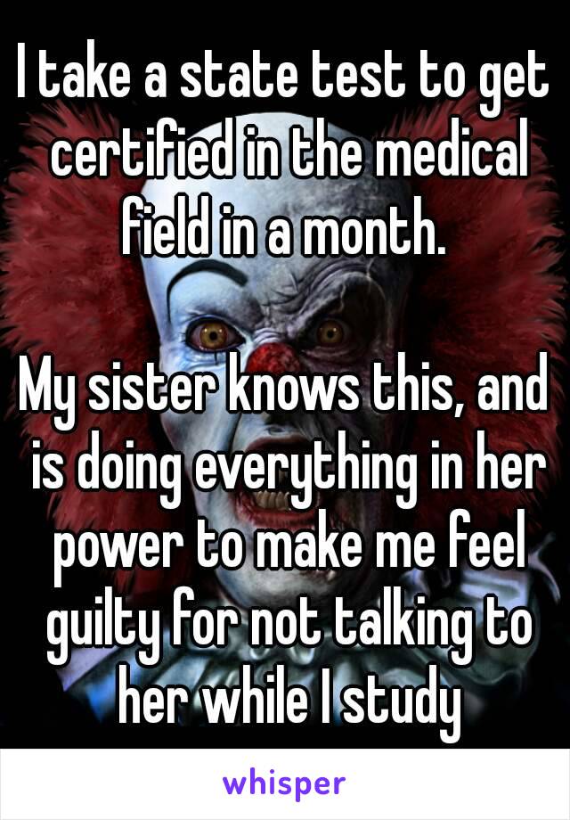 I take a state test to get certified in the medical field in a month. 

My sister knows this, and is doing everything in her power to make me feel guilty for not talking to her while I study