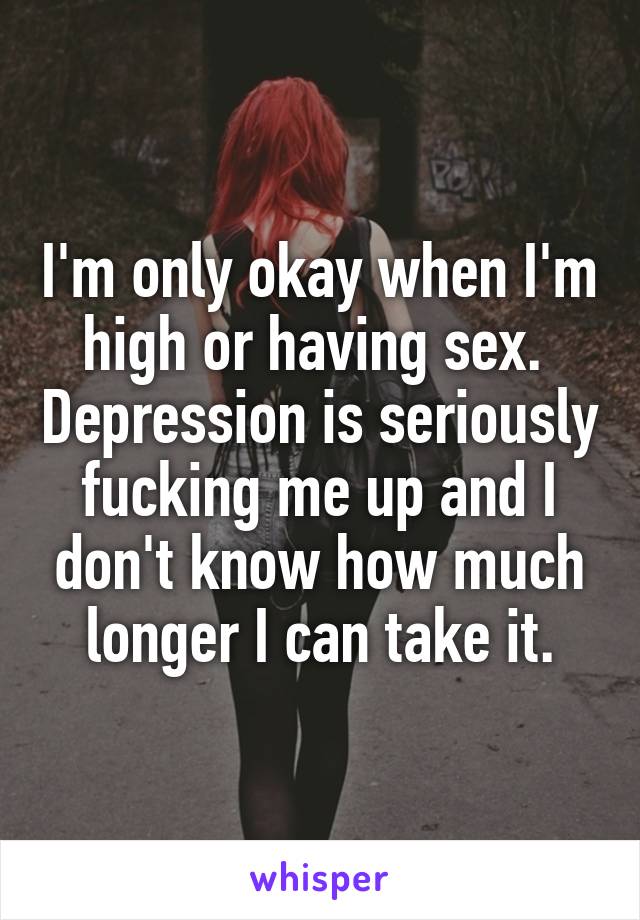 I'm only okay when I'm high or having sex.  Depression is seriously fucking me up and I don't know how much longer I can take it.