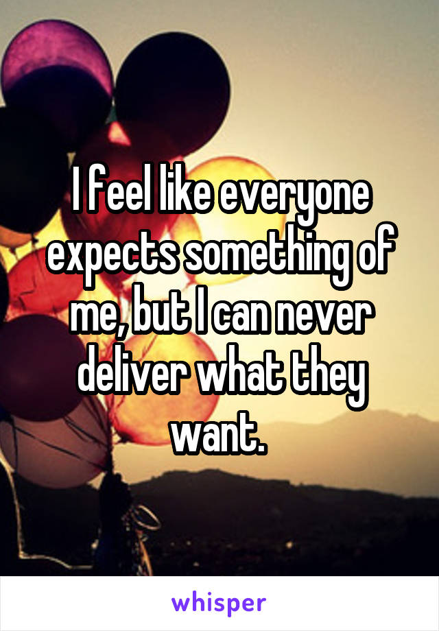 I feel like everyone expects something of me, but I can never deliver what they want. 