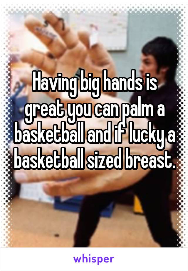 Having big hands is great you can palm a basketball and if lucky a basketball sized breast. 